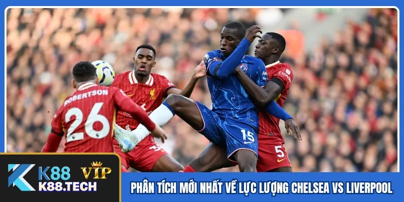 Phân tích mới nhất về lực lượng Chelsea vs Liverpool
